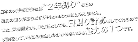 日本の大手携帯会社は”２年縛り”などの契約の縛りがありますがPhoneboxにはありません。また、契約開始が月半ばだとしても、日割り計算をしてくれるので契約をしている間のお金しかかからないのも魅力の１つです。